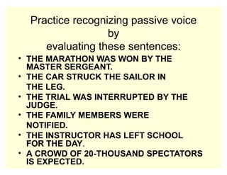 Practice recognizing passive voice
by
evaluating these sentences:
• THE MARATHON WAS WON BY THE
MASTER SERGEANT.
• THE CAR STRUCK THE SAILOR IN
THE LEG.
• THE TRIAL WAS INTERRUPTED BY THE
JUDGE.
• THE FAMILY MEMBERS WERE
NOTIFIED.
• THE INSTRUCTOR HAS LEFT SCHOOL
FOR THE DAY.
• A CROWD OF 20-THOUSAND SPECTATORS
IS EXPECTED.
 