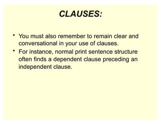 CLAUSES:
• You must also remember to remain clear and
conversational in your use of clauses.
• For instance, normal print sentence structure
often finds a dependent clause preceding an
independent clause.
 