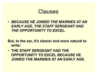 Clauses
• BECAUSE HE JOINED THE MARINES AT AN
EARLY AGE, THE STAFF SERGEANT HAD
THE OPPORTUNITY TO EXCEL.
But, to the ear, it's clearer and more natural to
write:
• THE STAFF SERGEANT HAD THE
OPPORTUNITY TO EXCEL BECAUSE HE
JOINED THE MARINES AT AN EARLY AGE.
 