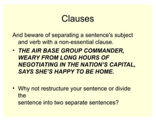 Clauses
And beware of separating a sentence's subject
and verb with a non-essential clause.
• THE AIR BASE GROUP COMMANDER,
WEARY FROM LONG HOURS OF
NEGOTIATING IN THE NATION’S CAPITAL,
SAYS SHE’S HAPPY TO BE HOME.
• Why not restructure your sentence or divide
the
sentence into two separate sentences?
 