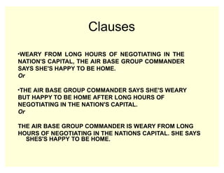 Clauses
•WEARY FROM LONG HOURS OF NEGOTIATING IN THE
NATION'S CAPITAL, THE AIR BASE GROUP COMMANDER
SAYS SHE'S HAPPY TO BE HOME.
Or
•THE AIR BASE GROUP COMMANDER SAYS SHE'S WEARY
BUT HAPPY TO BE HOME AFTER LONG HOURS OF
NEGOTIATING IN THE NATION'S CAPITAL.
Or
THE AIR BASE GROUP COMMANDER IS WEARY FROM LONG
HOURS OF NEGOTIATING IN THE NATIONS CAPITAL. SHE SAYS
SHES'S HAPPY TO BE HOME.
 