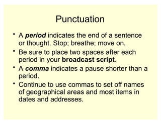 Punctuation
• A period indicates the end of a sentence
or thought. Stop; breathe; move on.
• Be sure to place two spaces after each
period in your broadcast script.
• A comma indicates a pause shorter than a
period.
• Continue to use commas to set off names
of geographical areas and most items in
dates and addresses.
 