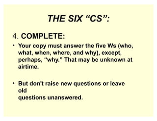 THE SIX “CS”:
4. COMPLETE:
• Your copy must answer the five Ws (who,
what, when, where, and why), except,
perhaps, “why.” That may be unknown at
airtime.
• But don't raise new questions or leave
old
questions unanswered.
 