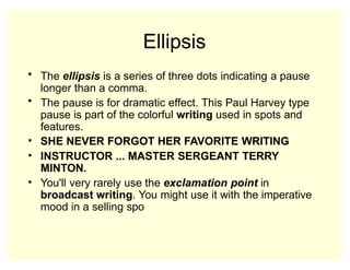 Ellipsis
• The ellipsis is a series of three dots indicating a pause
longer than a comma.
• The pause is for dramatic effect. This Paul Harvey type
pause is part of the colorful writing used in spots and
features.
• SHE NEVER FORGOT HER FAVORITE WRITING
• INSTRUCTOR ... MASTER SERGEANT TERRY
MINTON.
• You'll very rarely use the exclamation point in
broadcast writing. You might use it with the imperative
mood in a selling spo
 