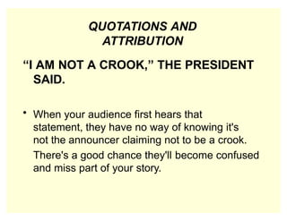 QUOTATIONS AND
ATTRIBUTION
“I AM NOT A CROOK,” THE PRESIDENT
SAID.
• When your audience first hears that
statement, they have no way of knowing it's
not the announcer claiming not to be a crook.
There's a good chance they'll become confused
and miss part of your story.
 