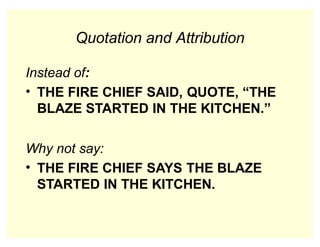 Quotation and Attribution
Instead of:
• THE FIRE CHIEF SAID, QUOTE, “THE
BLAZE STARTED IN THE KITCHEN.”
Why not say:
• THE FIRE CHIEF SAYS THE BLAZE
STARTED IN THE KITCHEN.
 