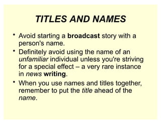 TITLES AND NAMES
• Avoid starting a broadcast story with a
person's name.
• Definitely avoid using the name of an
unfamiliar individual unless you're striving
for a special effect – a very rare instance
in news writing.
• When you use names and titles together,
remember to put the title ahead of the
name.
 