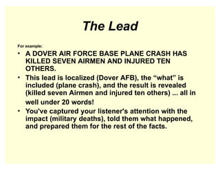 The Lead
For example:
• A DOVER AIR FORCE BASE PLANE CRASH HAS
KILLED SEVEN AIRMEN AND INJURED TEN
OTHERS.
• This lead is localized (Dover AFB), the “what” is
included (plane crash), and the result is revealed
(killed seven Airmen and injured ten others) ... all in
well under 20 words!
• You've captured your listener's attention with the
impact (military deaths), told them what happened,
and prepared them for the rest of the facts.
 