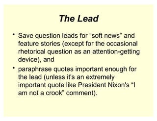The Lead
• Save question leads for “soft news” and
feature stories (except for the occasional
rhetorical question as an attention-getting
device), and
• paraphrase quotes important enough for
the lead (unless it's an extremely
important quote like President Nixon's “I
am not a crook” comment).
 