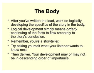 The Body
• After you've written the lead, work on logically
developing the specifics of the story in the body.
• Logical development simply means orderly
continuing of the facts to flow smoothly to
the story's conclusion.
• Remember, you're a storyteller.
• Try asking yourself what your listener wants to
know next.
• Then deliver. Your development may or may not
be in descending order of importance.
 