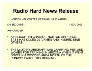 Radio Hard News Release
• NORTON HELICOPTER CRASH KILLS 20 AIRMEN
(30 SECONDS) 1 NOV 2006
ANNOUNCER
• A HELICOPTER CRASH AT NORTON AIR FORCE
BASE HAS KILLED 20 AIRMEN AND INJURED NINE
OTHERS.
• THE MILITARY AIRCRAFT WAS CARRYING MEN AND
WOMEN FOR TRAINING IN ARIZONA WHEN IT WENT
DOWN IN A WOODED AREA NORTH OF THE
RUNWAY EARLY THIS MORNING.
 