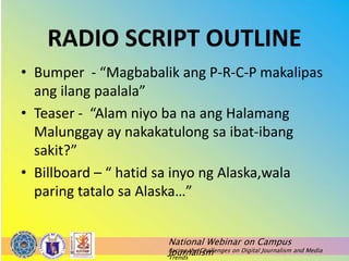 National Webinar on Campus
Journalism
Facing the Challenges on Digital Journalism and Media
Trends
RADIO SCRIPT OUTLINE
• Bumper - “Magbabalik ang P-R-C-P makalipas
ang ilang paalala”
• Teaser - “Alam niyo ba na ang Halamang
Malunggay ay nakakatulong sa ibat-ibang
sakit?”
• Billboard – “ hatid sa inyo ng Alaska,wala
paring tatalo sa Alaska…”
 