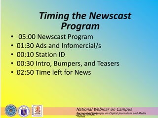 National Webinar on Campus
Journalism
Facing the Challenges on Digital Journalism and Media
Trends
Timing the Newscast
Program
• 05:00 Newscast Program
• 01:30 Ads and Infomercial/s
• 00:10 Station ID
• 00:30 Intro, Bumpers, and Teasers
• 02:50 Time left for News
 