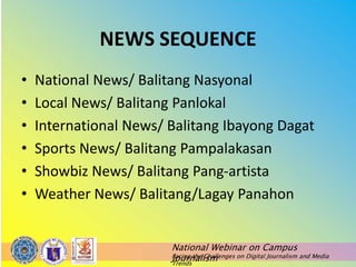 National Webinar on Campus
Journalism
Facing the Challenges on Digital Journalism and Media
Trends
NEWS SEQUENCE
• National News/ Balitang Nasyonal
• Local News/ Balitang Panlokal
• International News/ Balitang Ibayong Dagat
• Sports News/ Balitang Pampalakasan
• Showbiz News/ Balitang Pang-artista
• Weather News/ Balitang/Lagay Panahon
 