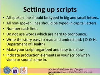 National Webinar on Campus
Journalism
Facing the Challenges on Digital Journalism and Media
Trends
Setting up scripts
• All spoken line should be typed in big and small letters.
• All non-spoken lines should be typed in capital letters.
• Number each line .
• Do not use words which are hard to pronounce.
• Write the story easy to read and understand. ( D-O-H,
Department of Health)
• Make your script organized and easy to follow.
• Indicate production elements in your script-when
video or sound come in.
 