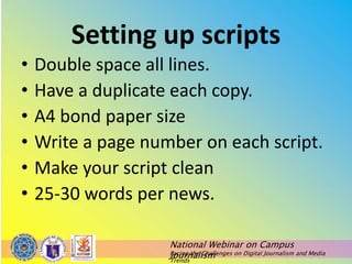 National Webinar on Campus
Journalism
Facing the Challenges on Digital Journalism and Media
Trends
Setting up scripts
• Double space all lines.
• Have a duplicate each copy.
• A4 bond paper size
• Write a page number on each script.
• Make your script clean
• 25-30 words per news.
 