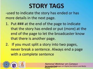National Webinar on Campus
Journalism
Facing the Challenges on Digital Journalism and Media
Trends
STORY TAGS
-used to indicate the story has ended or has
more details in the next page.
1. Put ### at the end of the page to indicate
that the story has ended or put (more) at the
end of the page to let the broadcaster know
that there is another page.
2. If you must split a story into two pages,
never break a sentence. Always end a page
with a complete sentence
 
