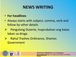 National Webinar on Campus
Journalism
Facing the Challenges on Digital Journalism and Media
Trends
NEWS WRITING
• For headlines
• Always starts with subject, comma, verb and
follow by other details
 Pangulong Duterte, Inaprubahan ang batas
laban sa droga
 Rahul Trashes Ordinance, Shames
Government
 
