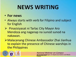 National Webinar on Campus
Journalism
Facing the Challenges on Digital Journalism and Media
Trends
NEWS WRITING
• For news
• Always starts with verb for Filipino and subject
for English
 Pinasisiyasat ni Tarlac City Mayor Aro
Mendoza ang naganap na sunod sunod na
nakawan.
Malacanang Chinese Ambassador Zhai Jianhua
to explain the presence of Chinese warships in
the Philippines
 
