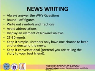National Webinar on Campus
Journalism
Facing the Challenges on Digital Journalism and Media
Trends
NEWS WRITING
• Always answer the WH’s Questions
• Round –off figures
• Write out symbols and fractions
• Avoid abbreviations
• Display an element of Nowness/News
• 25-30 words
• Keep it simple. Listeners only have one chance to hear
and understand the news.
• Keep it conversational (pretend you are telling the
story to your best friend).
 