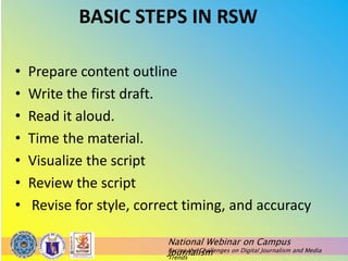 National Webinar on Campus
Journalism
Facing the Challenges on Digital Journalism and Media
Trends
BASIC STEPS IN RSW
• Prepare content outline
• Write the first draft.
• Read it aloud.
• Time the material.
• Visualize the script
• Review the script
• Revise for style, correct timing, and accuracy
 