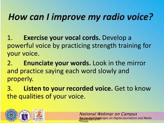 National Webinar on Campus
Journalism
Facing the Challenges on Digital Journalism and Media
Trends
How can I improve my radio voice?
1. Exercise your vocal cords. Develop a
powerful voice by practicing strength training for
your voice.
2. Enunciate your words. Look in the mirror
and practice saying each word slowly and
properly.
3. Listen to your recorded voice. Get to know
the qualities of your voice.
 