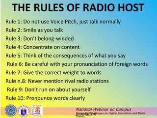 National Webinar on Campus
Journalism
Facing the Challenges on Digital Journalism and Media
Trends
THE RULES OF RADIO HOST
Rule 1: Do not use Voice Pitch, just talk normally
Rule 2: Smile as you talk
Rule 3: Don’t belong-winded
Rule 4: Concentrate on content
Rule 5: Think of the consequences of what you say
Rule 6: Be careful with your pronunciation of foreign words
Rule 7: Give the correct weight to words
Rule n.8: Never mention rival radio stations
Rule 9: Don’t run on about yourself
Rule 10: Pronounce words clearly
 