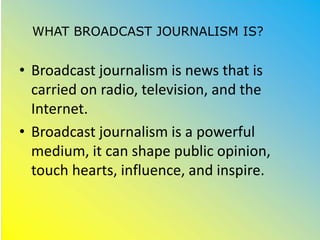 WHAT BROADCAST JOURNALISM IS?
• Broadcast journalism is news that is
carried on radio, television, and the
Internet.
• Broadcast journalism is a powerful
medium, it can shape public opinion,
touch hearts, influence, and inspire.
 