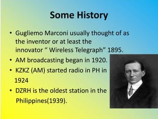Some History
• Gugliemo Marconi usually thought of as
the inventor or at least the
innovator “ Wireless Telegraph” 1895.
• AM broadcasting began in 1920.
• KZKZ (AM) started radio in PH in
1924
• DZRH is the oldest station in the
Philippines(1939).
 