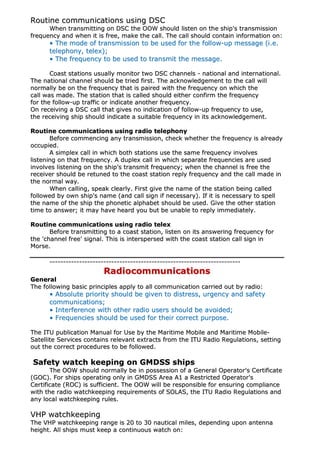 RRoouuttiinnee ccoommmmuunniiccaattiioonnss uussiinngg DDSSCC
WWhheenn ttrraannssmmiittttiinngg oonn DDSSCC tthhee OOOOWW sshhoouulldd lliisstteenn oonn tthhee sshhiipp''ss ttrraannssmmiissssiioonn
ffrreeqquueennccyy aanndd wwhheenn iitt iiss ffrreeee,, mmaakkee tthhee ccaallll.. TThhee ccaallll sshhoouulldd ccoonnttaaiinn iinnffoorrmmaattiioonn oonn::
•• TThhee mmooddee ooff ttrraannssmmiissssiioonn ttoo bbee uusseedd ffoorr tthhee ffoollllooww--uupp mmeessssaaggee ((ii..ee..
tteelleepphhoonnyy,, tteelleexx));;
•• TThhee ffrreeqquueennccyy ttoo bbee uusseedd ttoo ttrraannssmmiitt tthhee mmeessssaaggee..
CCooaasstt ssttaattiioonnss uussuuaallllyy mmoonniittoorr ttwwoo DDSSCC cchhaannnneellss -- nnaattiioonnaall aanndd iinntteerrnnaattiioonnaall..
TThhee nnaattiioonnaall cchhaannnneell sshhoouulldd bbee ttrriieedd ffiirrsstt.. TThhee aacckknnoowwlleeddggeemmeenntt ttoo tthhee ccaallll wwiillll
nnoorrmmaallllyy bbee oonn tthhee ffrreeqquueennccyy tthhaatt iiss ppaaiirreedd wwiitthh tthhee ffrreeqquueennccyy oonn wwhhiicchh tthhee
ccaallll wwaass mmaaddee.. TThhee ssttaattiioonn tthhaatt iiss ccaalllleedd sshhoouulldd eeiitthheerr ccoonnffiirrmm tthhee ffrreeqquueennccyy
ffoorr tthhee ffoollllooww--uupp ttrraaffffiicc oorr iinnddiiccaattee aannootthheerr ffrreeqquueennccyy..
OOnn rreecceeiivviinngg aa DDSSCC ccaallll tthhaatt ggiivveess nnoo iinnddiiccaattiioonn ooff ffoollllooww--uupp ffrreeqquueennccyy ttoo uussee,,
tthhee rreecceeiivviinngg sshhiipp sshhoouulldd iinnddiiccaattee aa ssuuiittaabbllee ffrreeqquueennccyy iinn iittss aacckknnoowwlleeddggeemmeenntt..
RRoouuttiinnee ccoommmmuunniiccaattiioonnss uussiinngg rraaddiioo tteelleepphhoonnyy
BBeeffoorree ccoommmmeenncciinngg aannyy ttrraannssmmiissssiioonn,, cchheecckk wwhheetthheerr tthhee ffrreeqquueennccyy iiss aallrreeaaddyy
ooccccuuppiieedd..
AA ssiimmpplleexx ccaallll iinn wwhhiicchh bbootthh ssttaattiioonnss uussee tthhee ssaammee ffrreeqquueennccyy iinnvvoollvveess
lliisstteenniinngg oonn tthhaatt ffrreeqquueennccyy.. AA dduupplleexx ccaallll iinn wwhhiicchh sseeppaarraattee ffrreeqquueenncciieess aarree uusseedd
iinnvvoollvveess lliisstteenniinngg oonn tthhee sshhiipp''ss ttrraannssmmiitt ffrreeqquueennccyy;; wwhheenn tthhee cchhaannnneell iiss ffrreeee tthhee
rreecceeiivveerr sshhoouulldd bbee rreettuunneedd ttoo tthhee ccooaasstt ssttaattiioonn rreeppllyy ffrreeqquueennccyy aanndd tthhee ccaallll mmaaddee iinn
tthhee nnoorrmmaall wwaayy..
WWhheenn ccaalllliinngg,, ssppeeaakk cclleeaarrllyy.. FFiirrsstt ggiivvee tthhee nnaammee ooff tthhee ssttaattiioonn bbeeiinngg ccaalllleedd
ffoolllloowweedd bbyy oowwnn sshhiipp''ss nnaammee ((aanndd ccaallll ssiiggnn iiff nneecceessssaarryy)).. IIff iitt iiss nneecceessssaarryy ttoo ssppeellll
tthhee nnaammee ooff tthhee sshhiipp tthhee pphhoonneettiicc aallpphhaabbeett sshhoouulldd bbee uusseedd.. GGiivvee tthhee ootthheerr ssttaattiioonn
ttiimmee ttoo aannsswweerr;; iitt mmaayy hhaavvee hheeaarrdd yyoouu bbuutt bbee uunnaabbllee ttoo rreeppllyy iimmmmeeddiiaatteellyy..
RRoouuttiinnee ccoommmmuunniiccaattiioonnss uussiinngg rraaddiioo tteelleexx
BBeeffoorree ttrraannssmmiittttiinngg ttoo aa ccooaasstt ssttaattiioonn,, lliisstteenn oonn iittss aannsswweerriinngg ffrreeqquueennccyy ffoorr
tthhee ''cchhaannnneell ffrreeee'' ssiiggnnaall.. TThhiiss iiss iinntteerrssppeerrsseedd wwiitthh tthhee ccooaasstt ssttaattiioonn ccaallll ssiiggnn iinn
MMoorrssee..
----------------------------------------------------------------------------------------------------------------------------------------------
RRaaddiiooccoommmmuunniiccaattiioonnss
GGeenneerraall
TThhee ffoolllloowwiinngg bbaassiicc pprriinncciipplleess aappppllyy ttoo aallll ccoommmmuunniiccaattiioonn ccaarrrriieedd oouutt bbyy rraaddiioo::
•• AAbbssoolluuttee pprriioorriittyy sshhoouulldd bbee ggiivveenn ttoo ddiissttrreessss,, uurrggeennccyy aanndd ssaaffeettyy
ccoommmmuunniiccaattiioonnss;;
•• IInntteerrffeerreennccee wwiitthh ootthheerr rraaddiioo uusseerrss sshhoouulldd bbee aavvooiiddeedd;;
•• FFrreeqquueenncciieess sshhoouulldd bbee uusseedd ffoorr tthheeiirr ccoorrrreecctt ppuurrppoossee..
TThhee IITTUU ppuubblliiccaattiioonn MMaannuuaall ffoorr UUssee bbyy tthhee MMaarriittiimmee MMoobbiillee aanndd MMaarriittiimmee MMoobbiillee--
SSaatteelllliittee SSeerrvviicceess ccoonnttaaiinnss rreelleevvaanntt eexxttrraaccttss ffrroomm tthhee IITTUU RRaaddiioo RReegguullaattiioonnss,, sseettttiinngg
oouutt tthhee ccoorrrreecctt pprroocceedduurreess ttoo bbee ffoolllloowweedd..
SSaaffeettyy wwaattcchh kkeeeeppiinngg oonn GGMMDDSSSS sshhiippss
TThhee OOOOWW sshhoouulldd nnoorrmmaallllyy bbee iinn ppoosssseessssiioonn ooff aa GGeenneerraall OOppeerraattoorr''ss CCeerrttiiffiiccaattee
((GGOOCC)).. FFoorr sshhiippss ooppeerraattiinngg oonnllyy iinn GGMMDDSSSS AArreeaa AA11 aa RReessttrriicctteedd OOppeerraattoorr''ss
CCeerrttiiffiiccaattee ((RROOCC)) iiss ssuuffffiicciieenntt.. TThhee OOOOWW wwiillll bbee rreessppoonnssiibbllee ffoorr eennssuurriinngg ccoommpplliiaannccee
wwiitthh tthhee rraaddiioo wwaattcchhkkeeeeppiinngg rreeqquuiirreemmeennttss ooff SSOOLLAASS,, tthhee IITTUU RRaaddiioo RReegguullaattiioonnss aanndd
aannyy llooccaall wwaattcchhkkeeeeppiinngg rruulleess..
VVHHPP wwaattcchhkkeeeeppiinngg
TThhee VVHHPP wwaattcchhkkeeeeppiinngg rraannggee iiss 2200 ttoo 3300 nnaauuttiiccaall mmiilleess,, ddeeppeennddiinngg uuppoonn aanntteennnnaa
hheeiigghhtt.. AAllll sshhiippss mmuusstt kkeeeepp aa ccoonnttiinnuuoouuss wwaattcchh oonn::
 