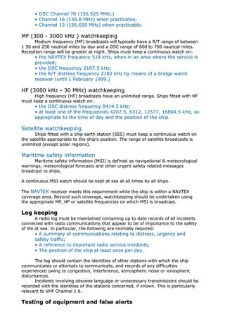 •• DDSSCC CChhaannnneell 7700 ((115566..552255 MMHHzz;;))
•• CChhaannnneell 1166 ((115566..88 MMHHzz)) wwhheenn pprraaccttiiccaabbllee;;
•• CChhaannnneell 1133 ((115566..665500 MMHHzz)) wwhheenn pprraaccttiiccaabbllee..
MMFF ((330000 -- 33000000 kkHHzz )) wwaattcchhkkeeeeppiinngg
MMeeddiiuumm ffrreeqquueennccyy ((MMFF)) bbrrooaaddccaassttss wwiillll ttyyppiiccaallllyy hhaavvee aa RR//TT rraannggee ooff bbeettwweeeenn
11 5500 aanndd 225500 nnaauuttiiccaall mmiilleess bbyy ddaayy aanndd aa DDSSCC rraannggee ooff 660000 ttoo 770000 nnaauuttiiccaall mmiilleess..
RReecceeppttiioonn rraannggee wwiillll bbee ggrreeaatteerr aatt nniigghhtt.. SShhiippss mmuusstt kkeeeepp aa ccoonnttiinnuuoouuss wwaattcchh oonn::
•• tthhee NNAAVVTTEEXX ffrreeqquueennccyy 551188 kkHHzz,, wwhheenn iinn aann aarreeaa wwhheerree tthhee sseerrvviiccee iiss
pprroovviiddeedd;;
•• tthhee DDSSCC ffrreeqquueennccyy 22118877..55 kkHHzz;;
•• tthhee RR//TT ddiissttrreessss ffrreeqquueennccyy 22118822 kkHHzz bbyy mmeeaannss ooff aa bbrriiddggee wwaattcchh
rreecceeiivveerr ((uunnttiill 11 FFeebbrruuaarryy 11999999..))
HHFF ((33000000 kkHHzz -- 3300 MMHHzz)) wwaattcchhkkeeeeppiinngg
HHiigghh ffrreeqquueennccyy ((HHFF)) bbrrooaaddccaassttss hhaavvee aann uunnlliimmiitteedd rraannggee.. SShhiippss ffiitttteedd wwiitthh HHFF
mmuusstt kkeeeepp aa ccoonnttiinnuuoouuss wwaattcchh oonn::
•• tthhee DDSSCC ddiissttrreessss ffrreeqquueennccyy 88441144..55 kkHHzz;;
•• aatt lleeaasstt oonnee ooff tthhee ffrreeqquueenncciieess 44220077..55,, 66331122,, 1122557777,, 1166880044..55 kkHHzz,, aass
aapppprroopprriiaattee ttoo tthhee ttiimmee ooff ddaayy aanndd tthhee ppoossiittiioonn ooff tthhee sshhiipp..
SSaatteelllliittee wwaattcchhkkeeeeppiinngg
SShhiippss ffiitttteedd wwiitthh aa sshhiipp eeaarrtthh ssttaattiioonn ((SSEESS)) mmuusstt kkeeeepp aa ccoonnttiinnuuoouuss wwaattcchh oonn
tthhee ssaatteelllliittee aapppprroopprriiaattee ttoo tthhee sshhiipp''ss ppoossiittiioonn.. TThhee rraannggee ooff ssaatteelllliittee bbrrooaaddccaassttss iiss
uunnlliimmiitteedd ((eexxcceepptt ppoollaarr rreeggiioonnss))..
MMaarriittiimmee ssaaffeettyy iinnffoorrmmaattiioonn
MMaarriittiimmee ssaaffeettyy iinnffoorrmmaattiioonn ((MMSSII)) iiss ddeeffiinneedd aass nnaavviiggaattiioonnaall && mmeetteeoorroollooggiiccaall
wwaarrnniinnggss,, mmeetteeoorroollooggiiccaall ffoorreeccaassttss aanndd ootthheerr uurrggeenntt ssaaffeettyy rreellaatteedd mmeessssaaggeess
bbrrooaaddccaasstt ttoo sshhiippss..
AA ccoonnttiinnuuoouuss MMSSII wwaattcchh sshhoouulldd bbee kkeepptt aatt sseeaa aatt aallll ttiimmeess bbyy aallll sshhiippss..
TThhee NNAAVVTTEEXX rreecceeiivveerr mmeeeettss tthhiiss rreeqquuiirreemmeenntt wwhhiillee tthhee sshhiipp iiss wwiitthhiinn aa NNAAVVTTEEXX
ccoovveerraaggee aarreeaa.. BBeeyyoonndd ssuucchh ccoovveerraaggee,, wwaattcchhkkeeeeppiinngg sshhoouulldd bbee uunnddeerrttaakkeenn uussiinngg
tthhee aapppprroopprriiaattee MMFF,, HHFF oorr ssaatteelllliittee ffrreeqquueenncciieess oonn wwhhiicchh MMSSII iiss bbrrooaaddccaasstt..
LLoogg kkeeeeppiinngg
AA rraaddiioo lloogg mmuusstt bbee mmaaiinnttaaiinneedd ccoonnttaaiinniinngg uupp ttoo ddaattee rreeccoorrddss ooff aallll iinncciiddeennttss
ccoonnnneecctteedd wwiitthh rraaddiioo ccoommmmuunniiccaattiioonnss tthhaatt aappppeeaarr ttoo bbee ooff iimmppoorrttaannccee ttoo tthhee ssaaffeettyy
ooff lliiffee aatt sseeaa.. IInn ppaarrttiiccuullaarr,, tthhee ffoolllloowwiinngg aarree nnoorrmmaallllyy rreeqquuiirreedd::
•• AA ssuummmmaarryy ooff ccoommmmuunniiccaattiioonnss rreellaattiinngg ttoo ddiissttrreessss,, uurrggeennccyy aanndd
ssaaffeettyy ttrraaffffiicc;;
•• AA rreeffeerreennccee ttoo iimmppoorrttaanntt rraaddiioo sseerrvviiccee iinncciiddeennttss;;
•• TThhee ppoossiittiioonn ooff tthhee sshhiipp aatt lleeaasstt oonnccee ppeerr ddaayy..
TThhee lloogg sshhoouulldd ccoonnttaaiinn tthhee iiddeennttiittiieess ooff ootthheerr ssttaattiioonnss wwiitthh wwhhiicchh tthhee sshhiipp
ccoommmmuunniiccaatteess oorr aatttteemmppttss ttoo ccoommmmuunniiccaattee,, aanndd rreeccoorrddss ooff aannyy ddiiffffiiccuullttiieess
eexxppeerriieenncceedd oowwiinngg ttoo ccoonnggeessttiioonn,, iinntteerrffeerreennccee,, aattmmoosspphheerriicc nnooiissee oorr iioonnoosspphheerriicc
ddiissttuurrbbaanncceess..
IInncciiddeennttss iinnvvoollvviinngg oobbsscceennee llaanngguuaaggee oorr uunnnneecceessssaarryy ttrraannssmmiissssiioonnss sshhoouulldd bbee
rreeccoorrddeedd wwiitthh tthhee iiddeennttiittiieess ooff tthhee ssttaattiioonnss ccoonncceerrnneedd,, iiff kknnoowwnn.. TThhiiss iiss ppaarrttiiccuullaarrllyy
rreelleevvaanntt ttoo VVHHFF CChhaannnneell 11 66..
TTeessttiinngg ooff eeqquuiippmmeenntt aanndd ffaallssee aalleerrttss
 