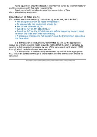 RRaaddiioo eeqquuiippmmeenntt sshhoouulldd bbee tteesstteedd aatt tthhee iinntteerrvvaallss ssttaatteedd bbyy tthhee mmaannuuffaaccttuurreerr
aanndd iinn aaccccoorrddaannccee wwiitthh ffllaagg ssttaattee rreeqquuiirreemmeennttss..
GGrreeaatt ccaarree sshhoouulldd bbee ttaakkeenn ttoo aavvooiidd tthhee ttrraannssmmiissssiioonn ooff ffaallssee
aalleerrttss wwhheenn tteessttiinngg eeqquuiippmmeenntt..
CCaanncceellllaattiioonn ooff ffaallssee aalleerrttss
IIff aa ddiissttrreessss aalleerrtt iiss iinnaaddvveerrtteennttllyy ttrraannssmmiitttteedd bbyy eeiitthheerr VVHHFF,, MMFF oorr HHFF DDSSCC::
•• TThhee eeqquuiippmmeenntt mmuusstt bbee rreesseett iimmmmeeddiiaatteellyy;;
•• AAss aapppprroopprriiaattee tthhee eeqquuiippmmeenntt sshhoouulldd bbee::
•• SSeett ttoo VVHHFF CChhaannnneell 1166,, oorr
•• TTuunneedd ffoorr RR//TT oonn MMFF 22118822 kkHHzz,, oorr
•• TTuunneedd ffoorr RR//TT oonn tthhee HHFF ddiissttrreessss aanndd ssaaffeettyy ffrreeqquueennccyy iinn eeaacchh bbaanndd
iinn wwhhiicchh tthhee ffaallssee aalleerrtt wwaass ttrraannssmmiitttteedd;;
•• AA bbrrooaaddccaasstt mmeessssaaggee ttoo ''aallll ssttaattiioonnss'' mmuusstt bbee ttrraannssmmiitttteedd,, ccaanncceelllliinngg
tthhee ffaallssee aalleerrtt..
IIff aa ddiissttrreessss aalleerrtt iiss iinnaaddvveerrtteennttllyy ttrraannssmmiitttteedd bbyy aann SSEESS tthhee aapppprroopprriiaattee
rreessccuuee ccoo--oorrddiinnaattiioonn cceennttrree ((RRCCCC)) sshhoouulldd bbee nnoottiiffiieedd tthhaatt tthhee aalleerrtt iiss ccaanncceelllleedd bbyy
sseennddiinngg aa ddiissttrreessss pprriioorriittyy mmeessssaaggee bbyy wwaayy ooff tthhee ssaammee ccooaasstt eeaarrtthh ssttaattiioonn ((CCEESS))
tthhrroouugghh wwhhiicchh tthhee ffaallssee ddiissttrreessss aalleerrtt wwaass sseenntt..
IIff aa ddiissttrreessss aalleerrtt iiss iinnaaddvveerrtteennttllyy ttrraannssmmiitttteedd bbyy aann EEPPIIRRBB tthhee aapppprroopprriiaattee
RRCCCC sshhoouulldd bbee ccoonnttaacctteedd tthhrroouugghh aa sshhoorree ssttaattiioonn aanndd tthhee ddiissttrreessss aalleerrtt sshhoouulldd bbee
ccaanncceelllleedd..
------------------------------------------------------------------------------------------------------------------------
 