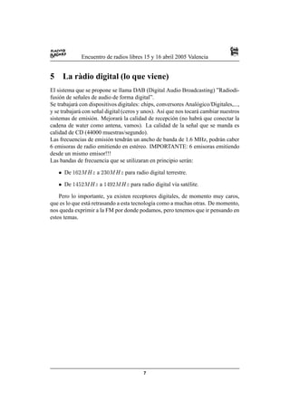 Encuentro de radios libres 15 y 16 abril 2005 Valencia


5       La r` dio digital (lo que viene)
            a
El sistema que se propone se llama DAB (Digital Audio Broadcasting) ”Radiodi-
fusi´ n de se˜ ales de audio de forma digital”.
    o         n
Se trabajar´ con dispositivos digitales: chips, conversores Anal´ gico/Digitales,...,
            a                                                      o
y se trabajar´ con se˜ al digital (ceros y unos). As´ que nos tocar´ cambiar nuestros
              a       n                             ı              a
sistemas de emisi´ n. Mejorar´ la calidad de recepci´ n (no habr´ que conectar la
                    o            a                      o            a
cadena de water como antena, vamos). La calidad de la se˜ al que se manda es
                                                                 n
calidad de CD (44000 muestras/segundo).
Las frecuencias de emisi´ n tendr´ n un ancho de banda de 1.6 MHz, podr´ n caber
                           o         a                                       a
6 emisoras de radio emitiendo en est´ reo. IMPORTANTE: 6 emisoras emitiendo
                                         e
desde un mismo emisor!!!
Las bandas de frecuencia que se utilizaran en principio ser´ n:a
    !   De   ©§¥£¡
             ¦ ¤ ¢         a        §¨£¦ 
                                   ¦ ¤ ¢   para radio digital terrestre.
    !   De   ©§¨¡
             ¦ ¤ ¢    ©       a
                               ¦§¤¨£ £©
                                   ¢  ©     para radio digital v´a sat´ lite.
                                                                 ı     e

    Pero lo importante, ya existen receptores digitales, de momento muy caros,
que es lo que est´ retrasando a esta tecnolog´a como a muchas otras. De momento,
                 a                           ı
nos queda exprimir a la FM por donde podamos, pero tenemos que ir pensando en
estos temas.




                                                   7
 