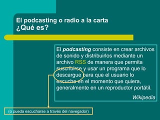 El podcasting o radio a la carta ¿Qué es? El  podcasting  consiste en crear archivos de sonido y distribuirlos mediante un...