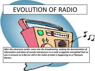 EVOLUTION OF RADIO
After the electronic media came into the broadcasting making the dessimination of
information and ideas of sounds and pictures in a scale so gigantic and global that no
one is immune to it.We are still in the midst of what is happening to us”Narayan
Menon .
 