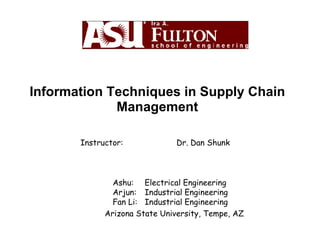 Information Techniques in Supply Chain Management Instructor: Dr. Dan Shunk Ashu:  Electrical Engineering Arjun:  Industrial Engineering Fan Li:  Industrial Engineering   Arizona State University, Tempe, AZ 