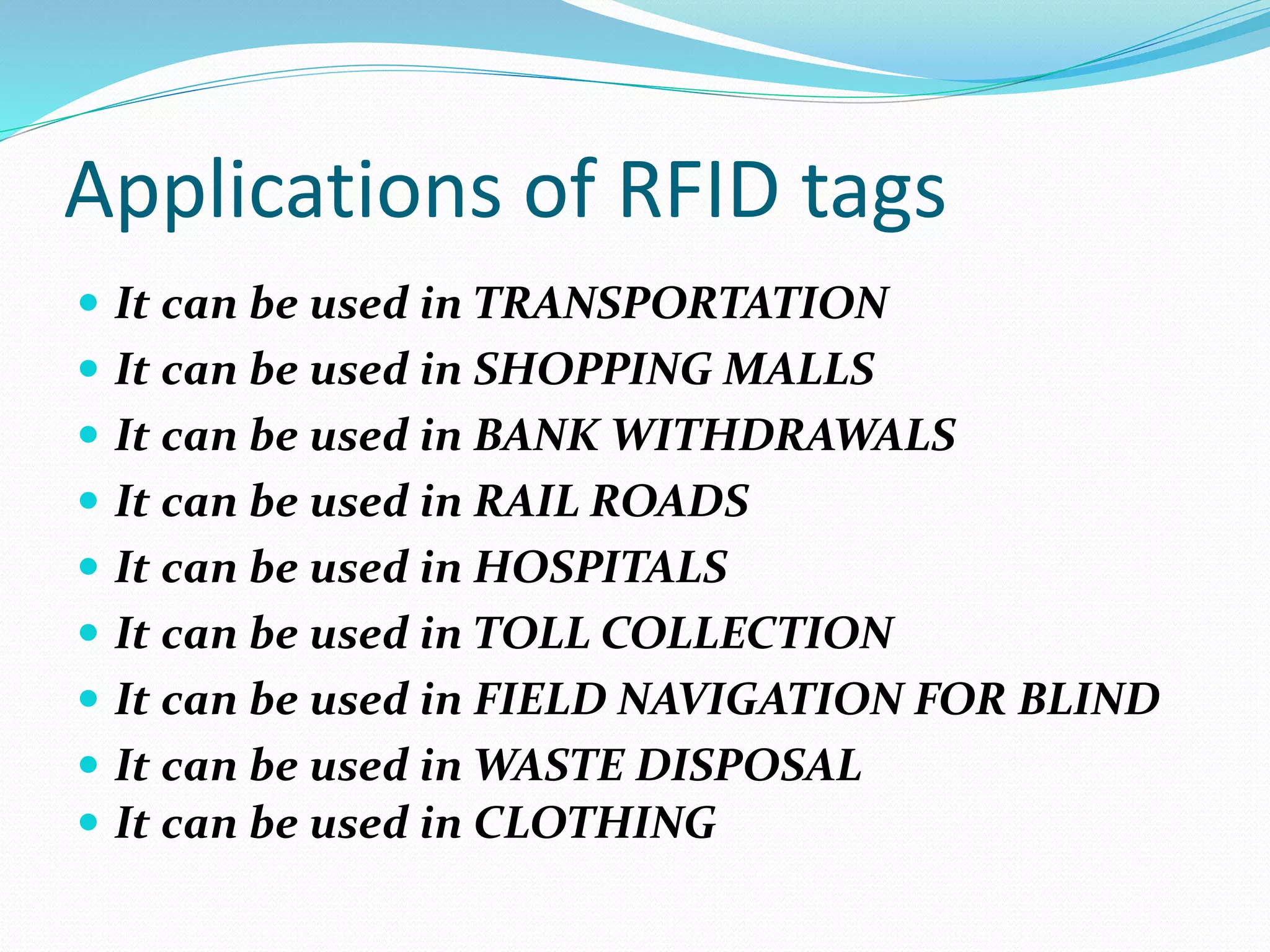 Applications of RFID tags
 It can be used in TRANSPORTATION
 It can be used in SHOPPING MALLS
 It can be used in BANK WITHDRAWALS
 It can be used in RAIL ROADS
 It can be used in HOSPITALS
 It can be used in TOLL COLLECTION
 It can be used in FIELD NAVIGATION FOR BLIND
 It can be used in WASTE DISPOSAL
 It can be used in CLOTHING
 