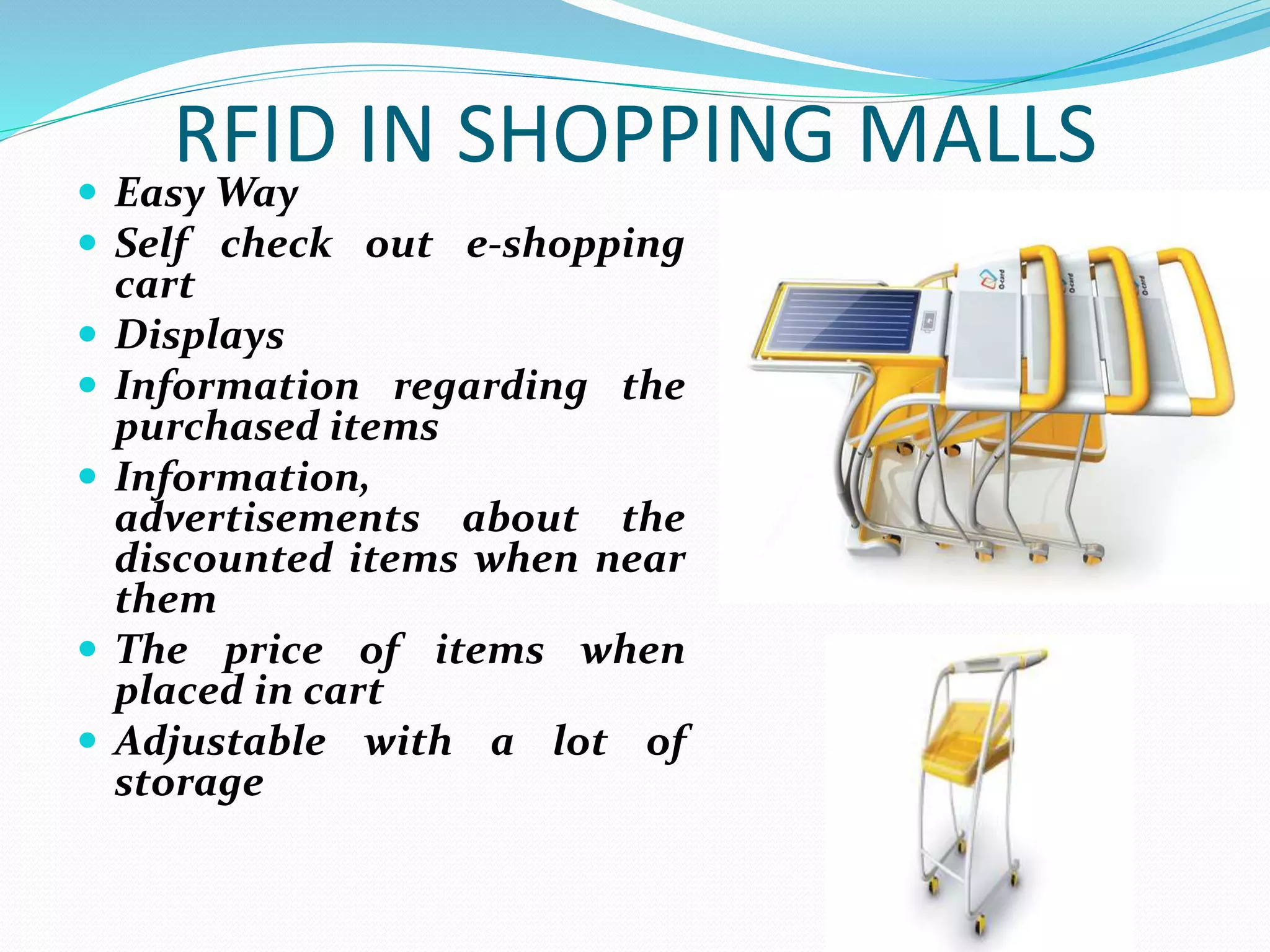 RFID IN SHOPPING MALLS
 Easy Way
 Self check out e-shopping
cart
 Displays
 Information regarding the
purchased items
 Information,
advertisements about the
discounted items when near
them
 The price of items when
placed in cart
 Adjustable with a lot of
storage
 