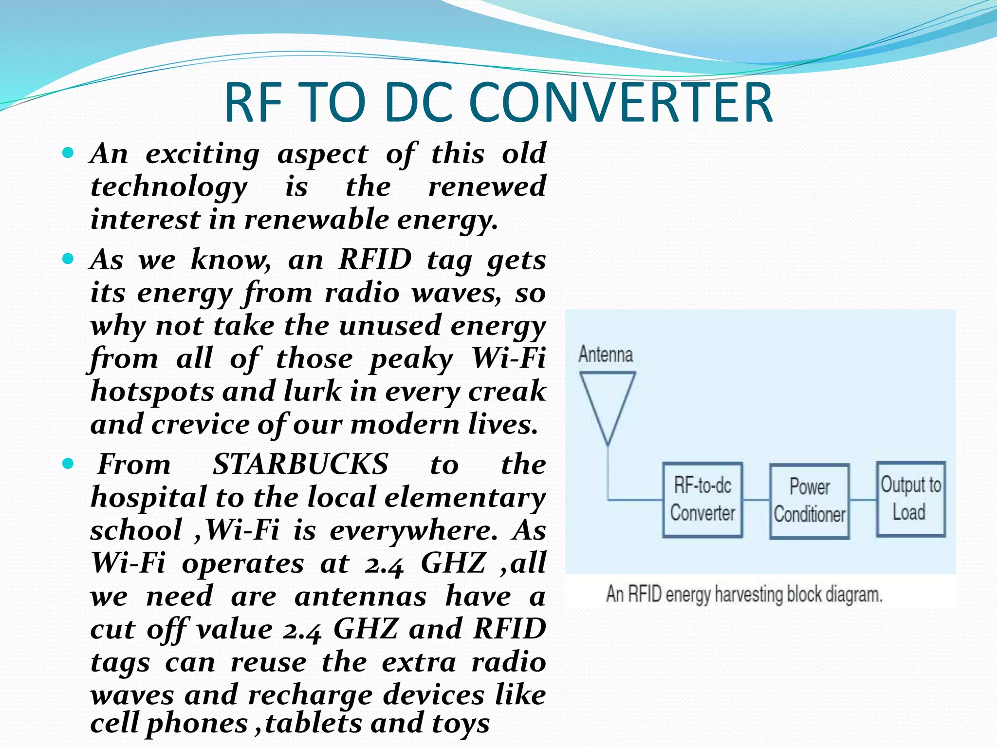 RF TO DC CONVERTER
 An exciting aspect of this old
technology is the renewed
interest in renewable energy.
 As we know, an RFID tag gets
its energy from radio waves, so
why not take the unused energy
from all of those peaky Wi-Fi
hotspots and lurk in every creak
and crevice of our modern lives.
 From STARBUCKS to the
hospital to the local elementary
school ,Wi-Fi is everywhere. As
Wi-Fi operates at 2.4 GHZ ,all
we need are antennas have a
cut off value 2.4 GHZ and RFID
tags can reuse the extra radio
waves and recharge devices like
cell phones ,tablets and toys
 