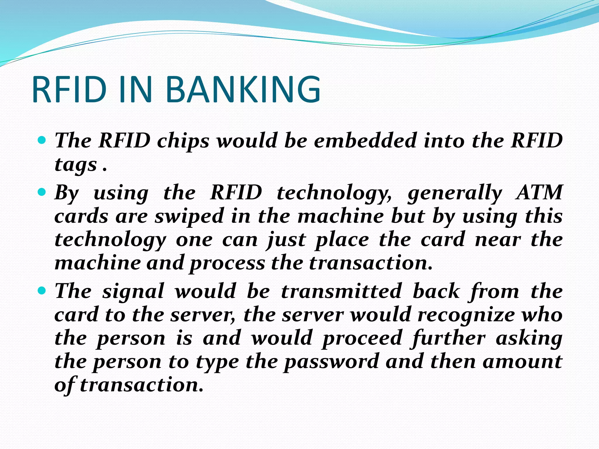 RFID IN BANKING
 The RFID chips would be embedded into the RFID
tags .
 By using the RFID technology, generally ATM
cards are swiped in the machine but by using this
technology one can just place the card near the
machine and process the transaction.
 The signal would be transmitted back from the
card to the server, the server would recognize who
the person is and would proceed further asking
the person to type the password and then amount
of transaction.
 