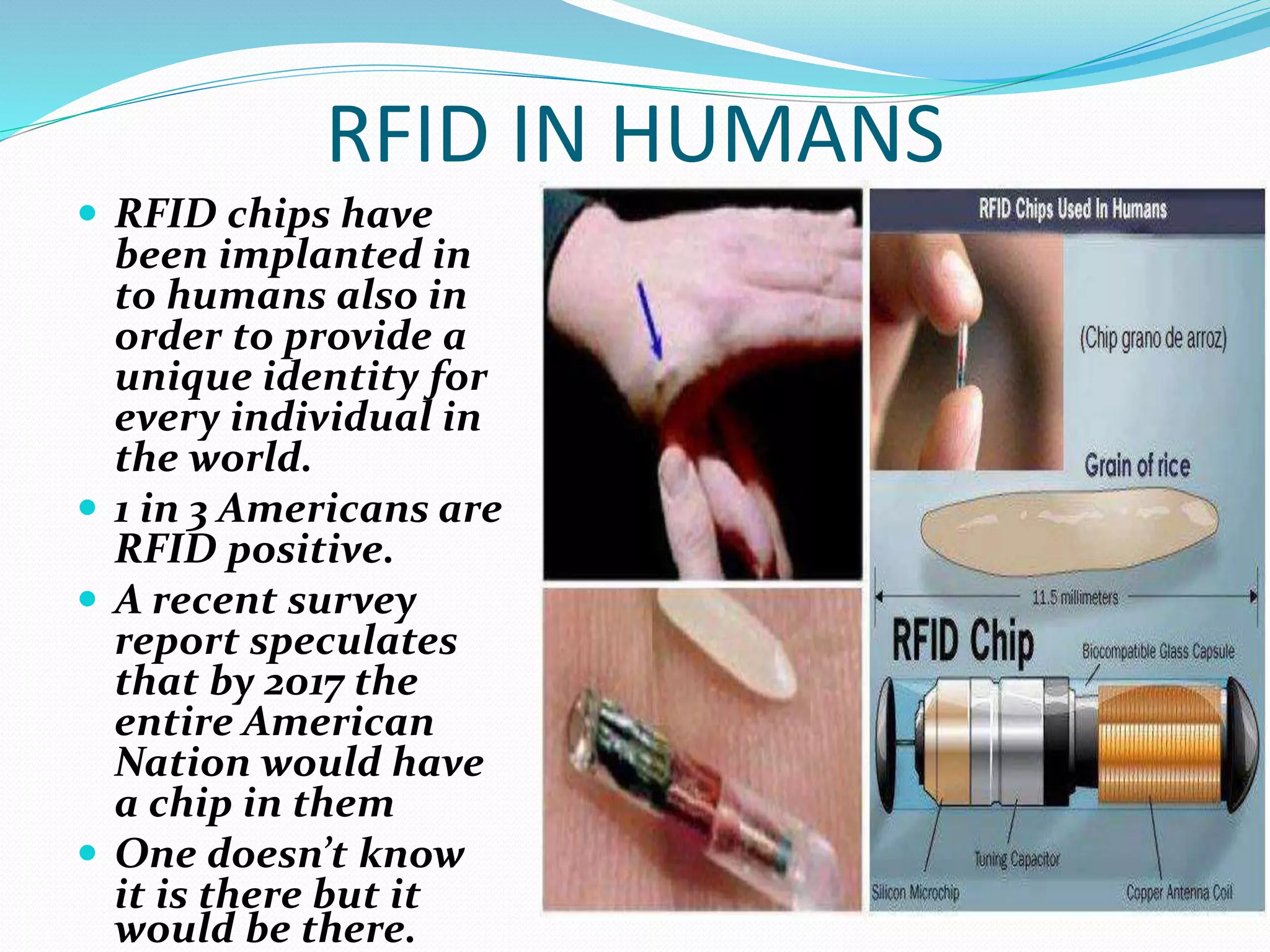 RFID IN HUMANS
 RFID chips have
been implanted in
to humans also in
order to provide a
unique identity for
every individual in
the world.
 1 in 3 Americans are
RFID positive.
 A recent survey
report speculates
that by 2017 the
entire American
Nation would have
a chip in them
 One doesn’t know
it is there but it
would be there.
 