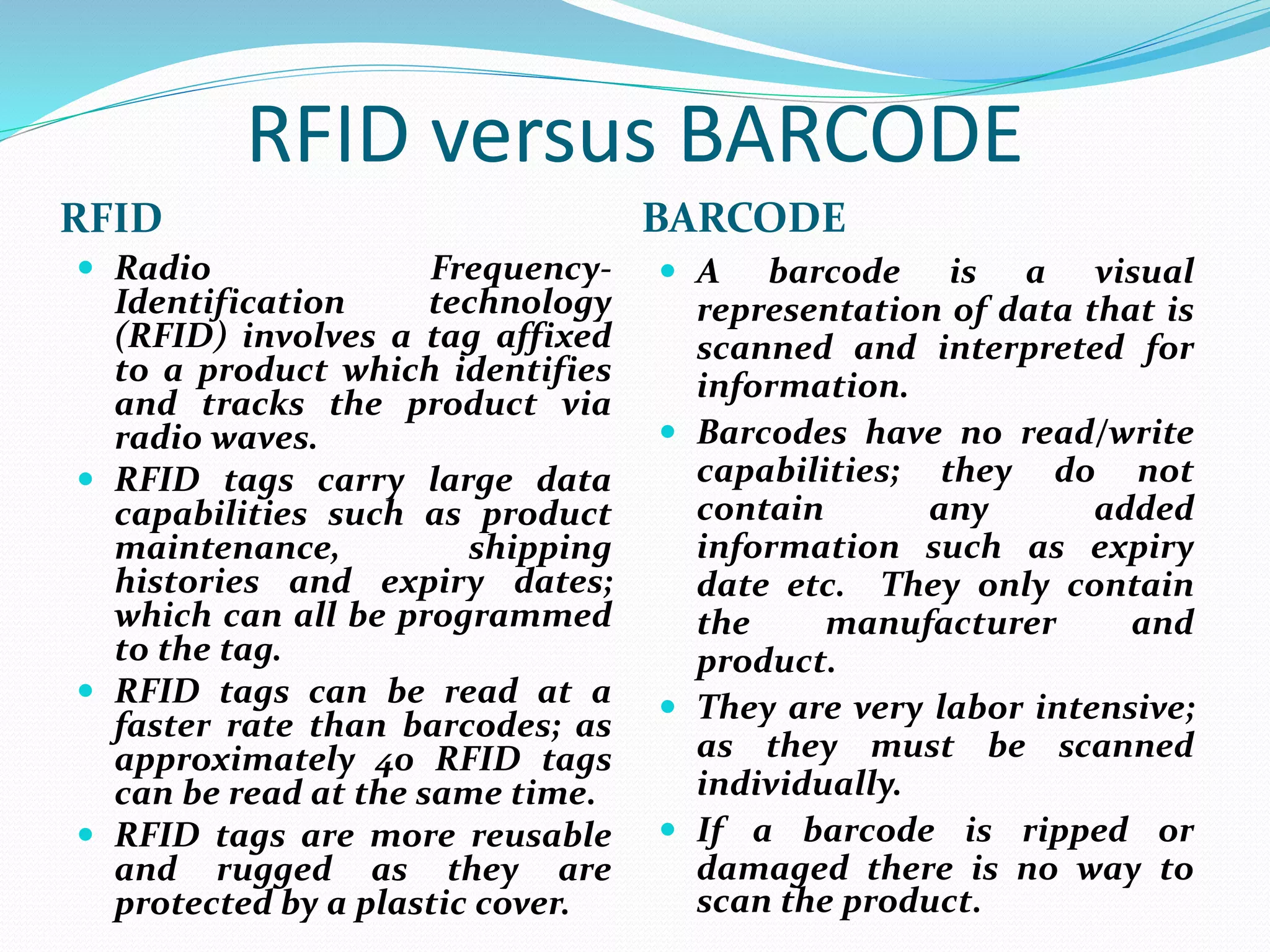 RFID versus BARCODE
RFID BARCODE
 Radio Frequency-
Identification technology
(RFID) involves a tag affixed
to a product which identifies
and tracks the product via
radio waves.
 RFID tags carry large data
capabilities such as product
maintenance, shipping
histories and expiry dates;
which can all be programmed
to the tag.
 RFID tags can be read at a
faster rate than barcodes; as
approximately 40 RFID tags
can be read at the same time.
 RFID tags are more reusable
and rugged as they are
protected by a plastic cover.
 A barcode is a visual
representation of data that is
scanned and interpreted for
information.
 Barcodes have no read/write
capabilities; they do not
contain any added
information such as expiry
date etc. They only contain
the manufacturer and
product.
 They are very labor intensive;
as they must be scanned
individually.
 If a barcode is ripped or
damaged there is no way to
scan the product.
 