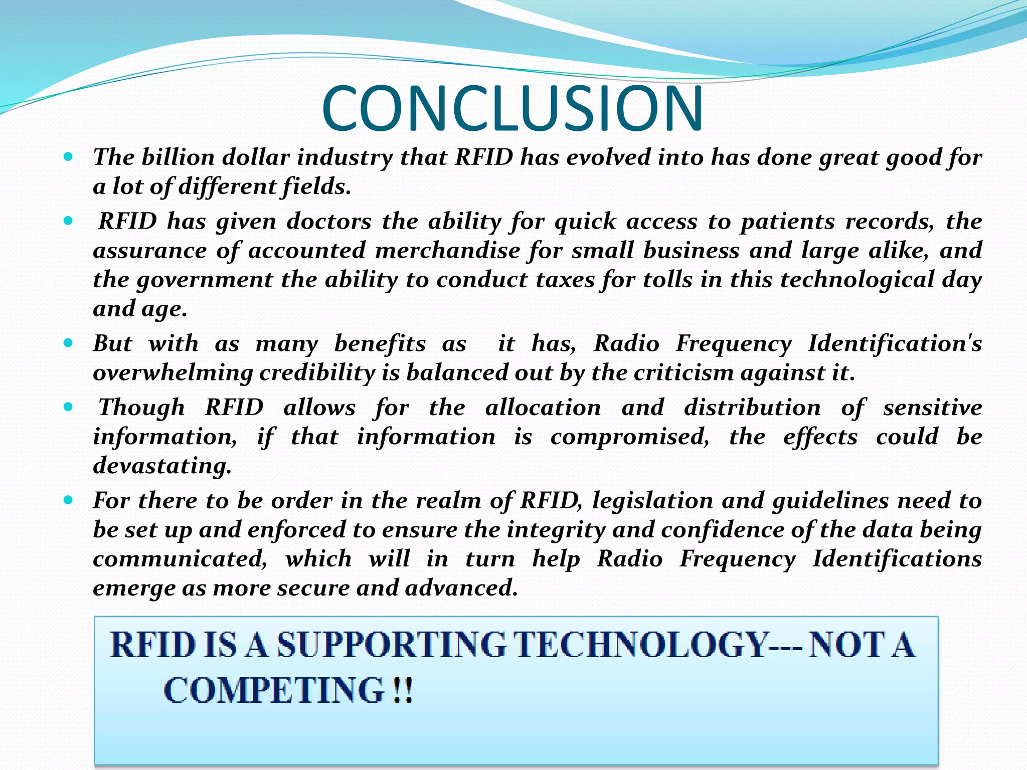 CONCLUSION The billion dollar industry that RFID has evolved into has done great good for
a lot of different fields.
 RFID has given doctors the ability for quick access to patients records, the
assurance of accounted merchandise for small business and large alike, and
the government the ability to conduct taxes for tolls in this technological day
and age.
 But with as many benefits as it has, Radio Frequency Identification's
overwhelming credibility is balanced out by the criticism against it.
 Though RFID allows for the allocation and distribution of sensitive
information, if that information is compromised, the effects could be
devastating.
 For there to be order in the realm of RFID, legislation and guidelines need to
be set up and enforced to ensure the integrity and confidence of the data being
communicated, which will in turn help Radio Frequency Identifications
emerge as more secure and advanced.
 