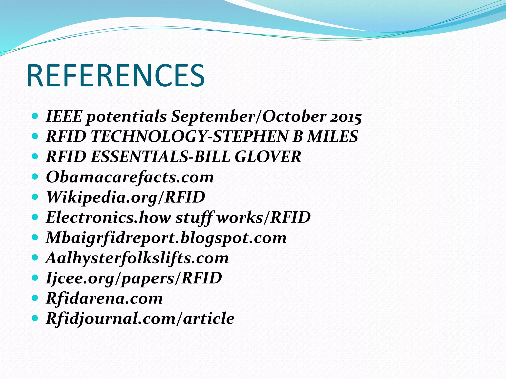 REFERENCES
 IEEE potentials September/October 2015
 RFID TECHNOLOGY-STEPHEN B MILES
 RFID ESSENTIALS-BILL GLOVER
 Obamacarefacts.com
 Wikipedia.org/RFID
 Electronics.how stuff works/RFID
 Mbaigrfidreport.blogspot.com
 Aalhysterfolkslifts.com
 Ijcee.org/papers/RFID
 Rfidarena.com
 Rfidjournal.com/article
 