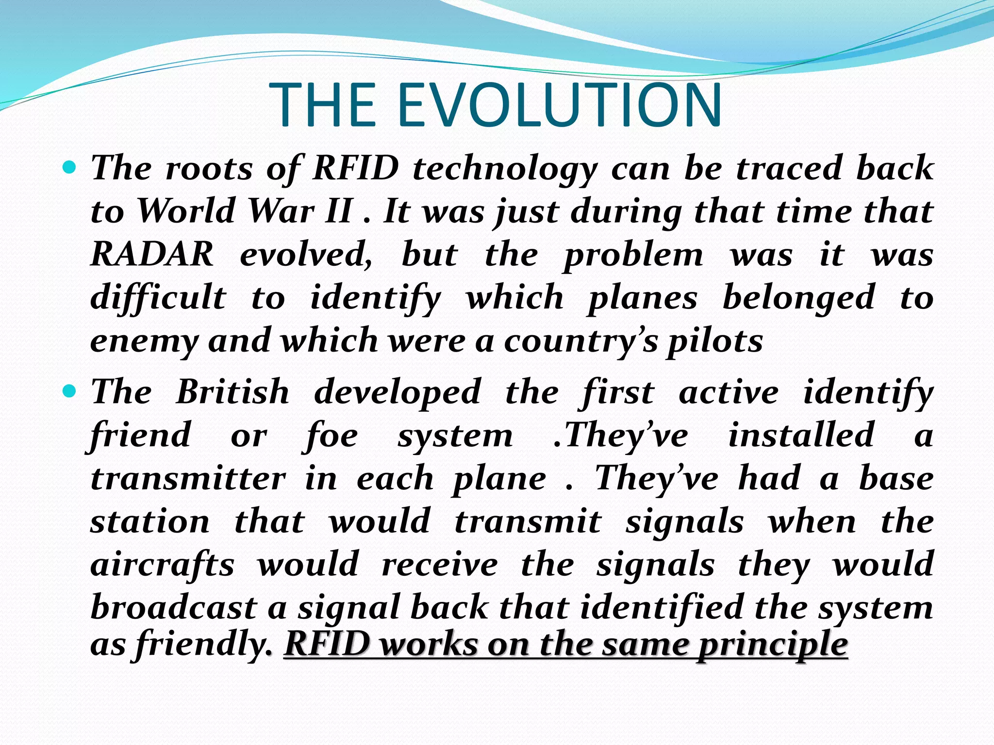 THE EVOLUTION
 The roots of RFID technology can be traced back
to World War II . It was just during that time that
RADAR evolved, but the problem was it was
difficult to identify which planes belonged to
enemy and which were a country’s pilots
 The British developed the first active identify
friend or foe system .They’ve installed a
transmitter in each plane . They’ve had a base
station that would transmit signals when the
aircrafts would receive the signals they would
broadcast a signal back that identified the system
as friendly. RFID works on the same principle
 