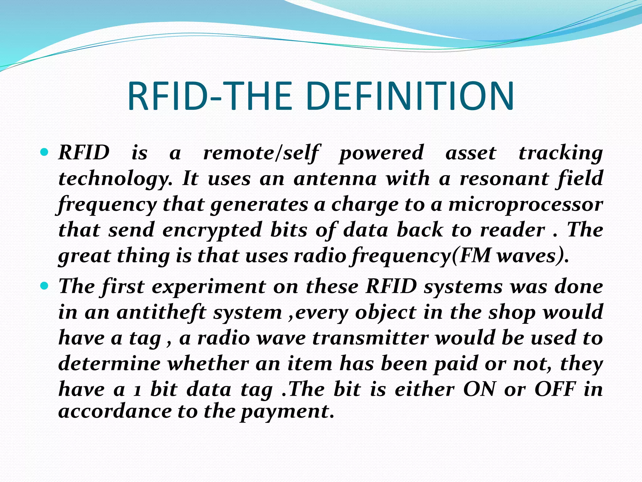 RFID-THE DEFINITION
 RFID is a remote/self powered asset tracking
technology. It uses an antenna with a resonant field
frequency that generates a charge to a microprocessor
that send encrypted bits of data back to reader . The
great thing is that uses radio frequency(FM waves).
 The first experiment on these RFID systems was done
in an antitheft system ,every object in the shop would
have a tag , a radio wave transmitter would be used to
determine whether an item has been paid or not, they
have a 1 bit data tag .The bit is either ON or OFF in
accordance to the payment.
 