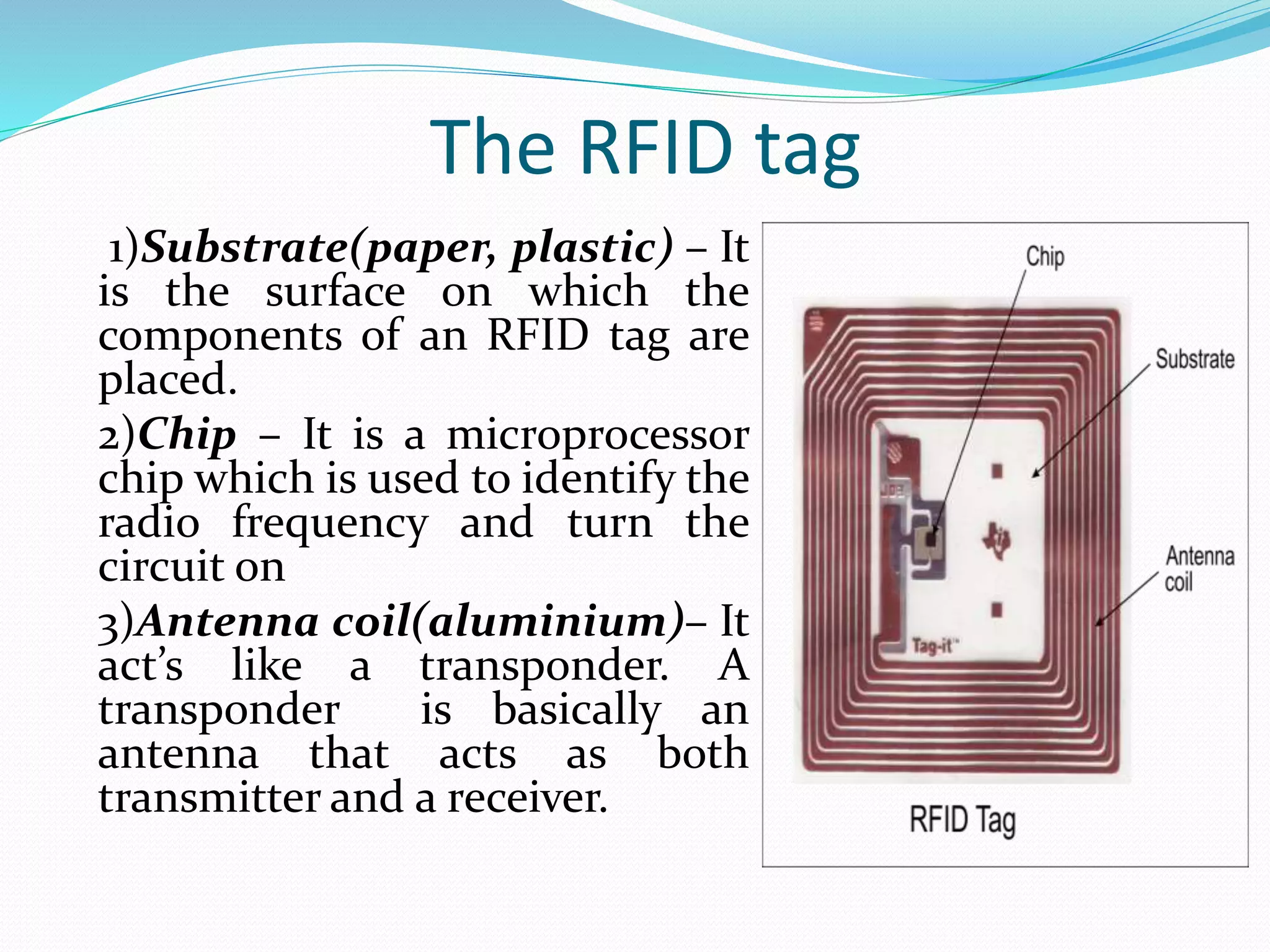 The RFID tag
1)Substrate(paper, plastic) – It
is the surface on which the
components of an RFID tag are
placed.
2)Chip – It is a microprocessor
chip which is used to identify the
radio frequency and turn the
circuit on
3)Antenna coil(aluminium)– It
act’s like a transponder. A
transponder is basically an
antenna that acts as both
transmitter and a receiver.
 