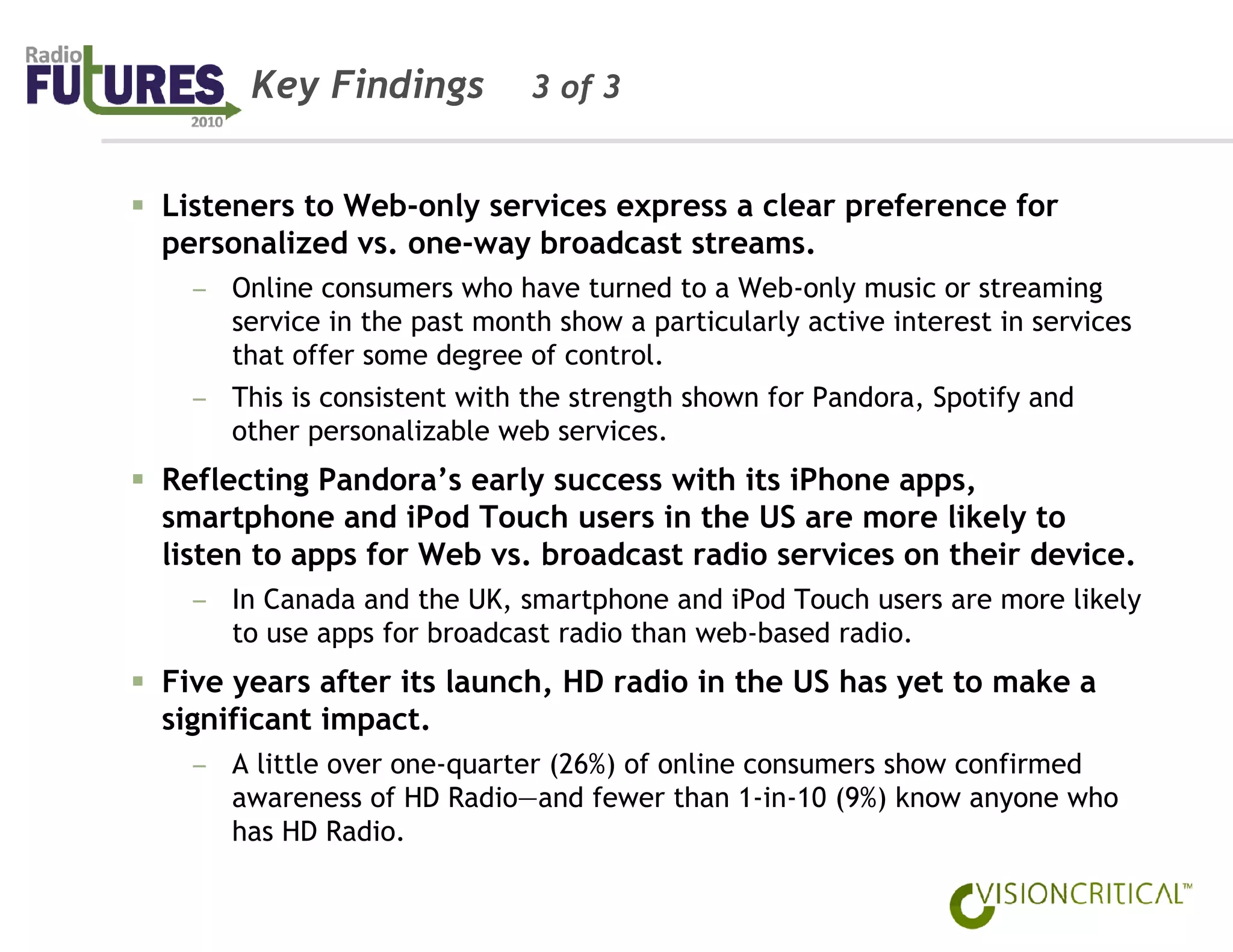 Key Findings           3 of 3


Listeners to Web-only services express a clear preference for
personalized vs. one-way broadcast streams.
  – Online consumers who have turned to a Web-only music or streaming
    service in the past month show a particularly active interest in services
    that offer some degree of control.
  – This is consistent with the strength shown for Pandora, Spotify and
    other personalizable web services.
Reflecting Pandora’s early success with its iPhone apps,
smartphone and iPod Touch users in the US are more likely to
listen to apps for Web vs. broadcast radio services on their device.
  – In Canada and the UK, smartphone and iPod Touch users are more likely
    to use apps for broadcast radio than web-based radio.
Five years after its launch, HD radio in the US has yet to make a
significant impact.
  – A little over one-quarter (26%) of online consumers show confirmed
    awareness of HD Radio—and fewer than 1-in-10 (9%) know anyone who
    has HD Radio.
 