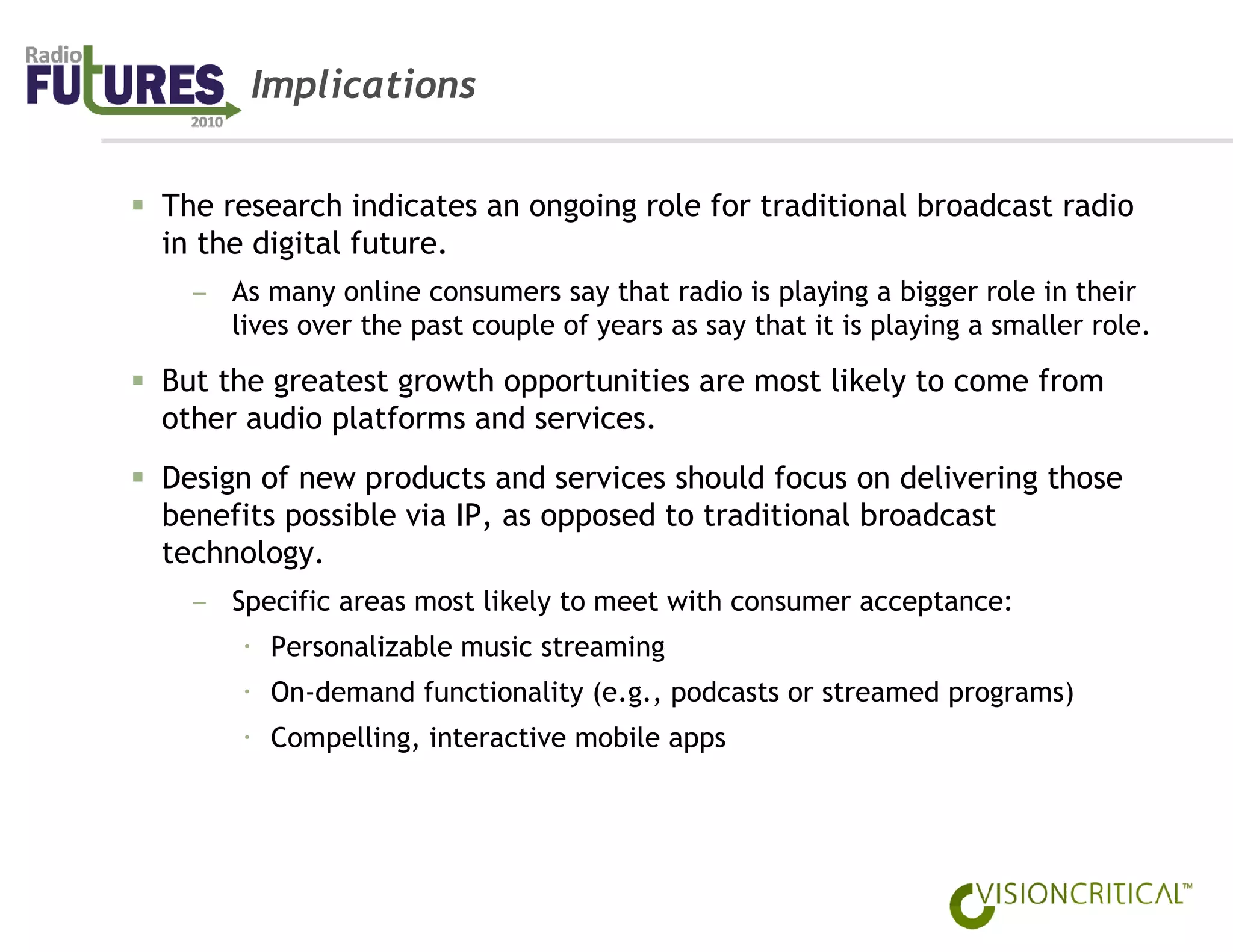 Implications


The research indicates an ongoing role for traditional broadcast radio
in the digital future.
  – As many online consumers say that radio is playing a bigger role in their
    lives over the past couple of years as say that it is playing a smaller role.

But the greatest growth opportunities are most likely to come from
other audio platforms and services.
Design of new products and services should focus on delivering those
benefits possible via IP, as opposed to traditional broadcast
technology.
  – Specific areas most likely to meet with consumer acceptance:
        Personalizable music streaming
        On-demand functionality (e.g., podcasts or streamed programs)
        Compelling, interactive mobile apps
 