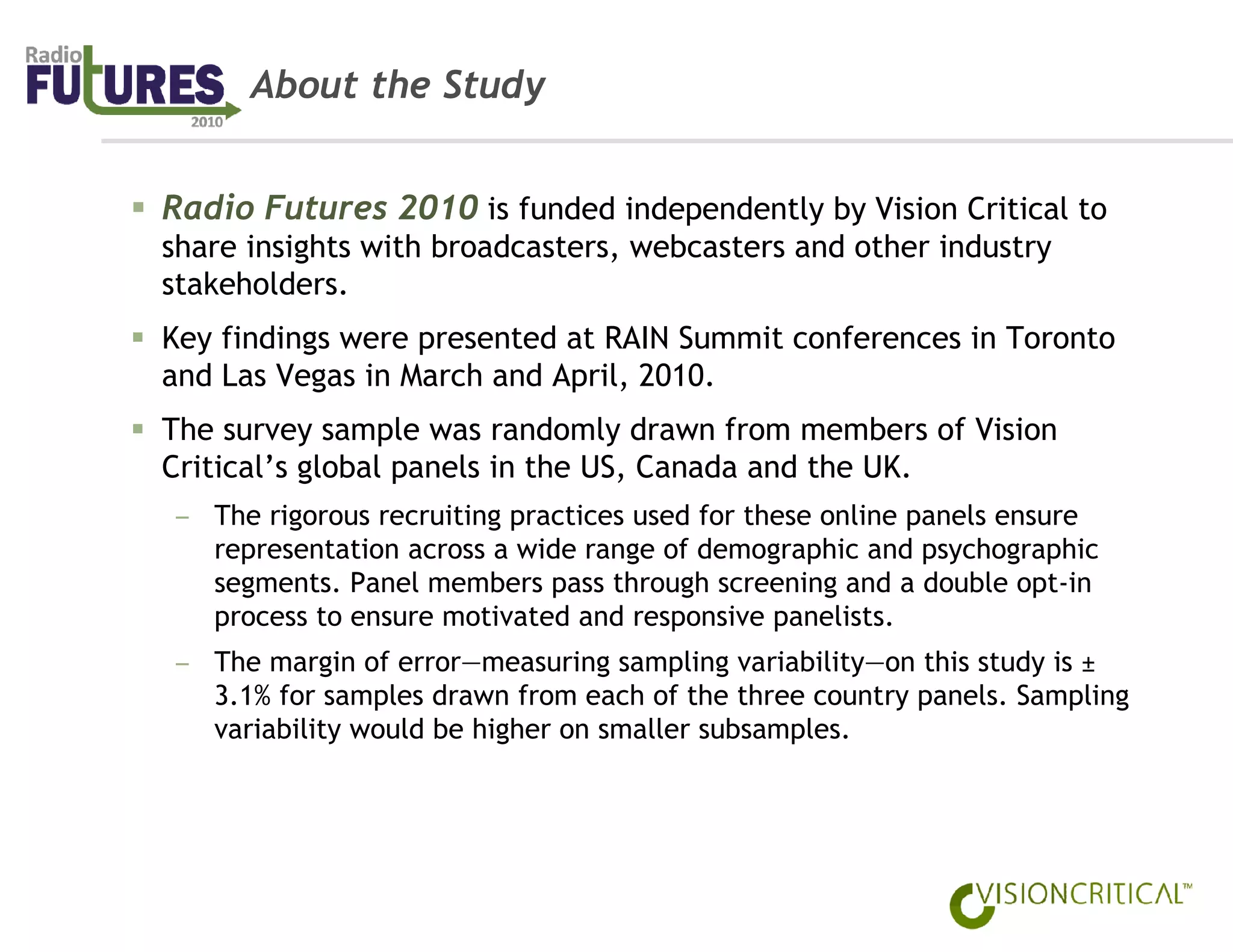 About the Study


Radio Futures 2010 is funded independently by Vision Critical to
share insights with broadcasters, webcasters and other industry
stakeholders.
Key findings were presented at RAIN Summit conferences in Toronto
and Las Vegas in March and April, 2010.
The survey sample was randomly drawn from members of Vision
Critical’s global panels in the US, Canada and the UK.
– The rigorous recruiting practices used for these online panels ensure
  representation across a wide range of demographic and psychographic
  segments. Panel members pass through screening and a double opt-in
  process to ensure motivated and responsive panelists.
– The margin of error—measuring sampling variability—on this study is ±
  3.1% for samples drawn from each of the three country panels. Sampling
  variability would be higher on smaller subsamples.
 